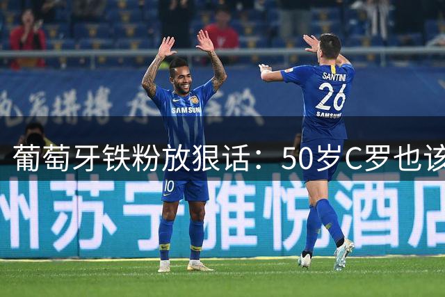 葡萄牙铁粉放狠话：50岁C罗也该进国家队 他是黑暗时代的唯一曙光